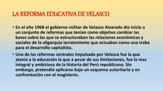 LA REFORMA EDUCATIVA DE VELASCO
• En el año 1968 el gobierno militar de Velasco Alvarado dio inicio a
un conjunto de reformas que tenían como objetivo cambiar las
bases sobre las que se estructuraban las relaciones económicas y
sociales de la oligarquía terrateniente que actuaban como una traba
para el desarrollo capitalista.
• Una de las reformas centrales impulsada por Velasco fue la que
atania a la educación la que a pesar de sus limitaciones, fue la mas
integral y ambiciosa de la historia del Perú republicano. Sin
embargo, pretendió aplicarse bajo un esquema autoritario y en
confrontación con el magisterio.
 