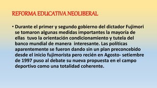 REFORMA EDUCATIVA NEOLIBERAL
• Durante el primer y segundo gobierno del dictador Fujimori
se tomaron algunas medidas importantes la mayoría de
ellas tuvo la orientación condicionamiento y tutela del
banco mundial de manera interesante. Las políticas
aparentemente se fueron dando sin un plan preconcebido
desde el inicio fujimorista pero recién en Agosto- setiembre
de 1997 puso al debate su nueva propuesta en el campo
deportivo como una totalidad coherente.
 