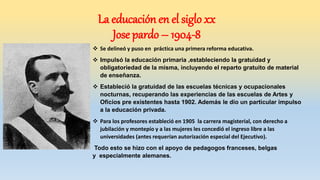  Se delineó y puso en práctica una primera reforma educativa.
 Impulsó la educación primaria ,estableciendo la gratuidad y
obligatoriedad de la misma, incluyendo el reparto gratuito de material
de enseñanza.
 Estableció la gratuidad de las escuelas técnicas y ocupacionales
nocturnas, recuperando las experiencias de las escuelas de Artes y
Oficios pre existentes hasta 1902. Además le dio un particular impulso
a la educación privada.
 Para los profesores estableció en 1905 la carrera magisterial, con derecho a
jubilación y montepío y a las mujeres les concedió el ingreso libre a las
universidades (antes requerían autorización especial del Ejecutivo).
Todo esto se hizo con el apoyo de pedagogos franceses, belgas
y especialmente alemanes.
La educación en el siglo xx
Jose pardo – 1904-8
 