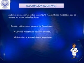 Audición que no corresponden con ninguna realidad física. Percepción que se
produce sin ningún estimulo externo.
Causas: múltiples, pero oscilan entre 2 principales:
Existencias de acontecimientos angustiosos.
 Carencia de estímulos acústicos externos.
 