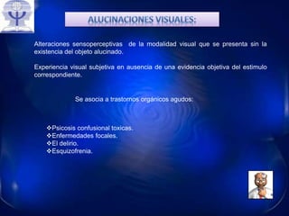 Alteraciones sensoperceptivas de la modalidad visual que se presenta sin la
existencia del objeto alucinado.
Experiencia visual subjetiva en ausencia de una evidencia objetiva del estimulo
correspondiente.
Se asocia a trastornos orgánicos agudos:
Psicosis confusional toxicas.
Enfermedades focales.
El delirio.
Esquizofrenia.
 