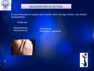 Es poco frecuente los sujetos que la sufren, dicen oler algo extraño, casi siempre
desagradables.
Puede ser:
Egocéntricos.
Exocéntricos.
Fantosmia.
Disosmia o parosmia.
 