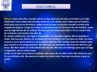 &ldquo; Hace seis años, cuando salí de un bar, pasó por mi lado un hombre y me dijo:
¿Qué hay? A los cuatro días de esto comencé a oír ruidos, eran ruidos que el hombre
hacía para que yo no durmiera, ruidos como los que se escucha cuando un árbol está
cargado de pájaros. Luego los ruidos se transformaron en las voces de ese hombre, voces
que yo oigo dentro de mi cabeza. Me dice que me tiene que matar a mí y a cuatro más
de mi barrio, me insulta y me dice de
tó. Quiere asfixiarme, me coge la respiración y no me deja respirar. Me ha quitado el
andar. Me toca por dentro, en la cabeza, en los hombros, me hace que no ande, me toca
el pene y me lo pone potente y no lo puedo soportar. Me nombra cosas de mujeres para
que el pene se me ponga potente. Me dice que soy mariquita. Me toca por dentro y por
fuera. Me dice todas las barbaridades del mundo. Me toca el estómago para que no haga
la digestión, me lo mueve hacía
arriba. En el oído me produce zumbidos que pasan de un oído a otro. Me hincha la cara.
Yo no sé dónde está. No pienso en nada, no sueño nada, hace que no piense y que no
sueñe.
 