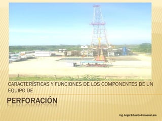 PERFORACIÓN
CARACTERÍSTICAS Y FUNCIONES DE LOS COMPONENTES DE UN
EQUIPO DE
Ing. Angel Eduardo Fonseca Lara
 