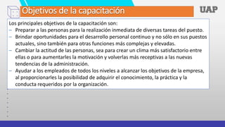 Los principales objetivos de la capacitación son:
– Preparar a las personas para la realización inmediata de diversas tareas del puesto.
– Brindar oportunidades para el desarrollo personal continuo y no sólo en sus puestos
actuales, sino también para otras funciones más complejas y elevadas.
– Cambiar la actitud de las personas, sea para crear un clima más satisfactorio entre
ellas o para aumentarles la motivación y volverlas más receptivas a las nuevas
tendencias de la administración.
– Ayudar a los empleados de todos los niveles a alcanzar los objetivos de la empresa,
al proporcionarles la posibilidad de adquirir el conocimiento, la práctica y la
conducta requeridos por la organización.
Objetivos de la capacitación
 
