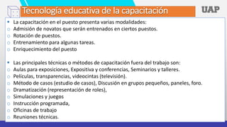 Tecnología educativa de la capacitación
 La capacitación en el puesto presenta varias modalidades:
o Admisión de novatos que serán entrenados en ciertos puestos.
o Rotación de puestos.
o Entrenamiento para algunas tareas.
o Enriquecimiento del puesto
 Las principales técnicas o métodos de capacitación fuera del trabajo son:
o Aulas para exposiciones, Expositiva y conferencias, Seminarios y talleres.
o Películas, transparencias, videocintas (televisión).
o Método de casos (estudio de casos), Discusión en grupos pequeños, paneles, foro.
o Dramatización (representación de roles),
o Simulaciones y juegos
o Instrucción programada,
o Oficinas de trabajo
o Reuniones técnicas.
 