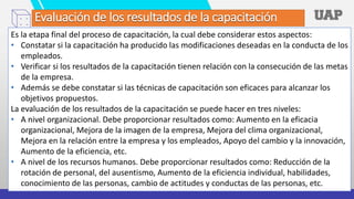 Evaluación de los resultados de la capacitación
Es la etapa final del proceso de capacitación, la cual debe considerar estos aspectos:
• Constatar si la capacitación ha producido las modificaciones deseadas en la conducta de los
empleados.
• Verificar si los resultados de la capacitación tienen relación con la consecución de las metas
de la empresa.
• Además se debe constatar si las técnicas de capacitación son eficaces para alcanzar los
objetivos propuestos.
La evaluación de los resultados de la capacitación se puede hacer en tres niveles:
• A nivel organizacional. Debe proporcionar resultados como: Aumento en la eficacia
organizacional, Mejora de la imagen de la empresa, Mejora del clima organizacional,
Mejora en la relación entre la empresa y los empleados, Apoyo del cambio y la innovación,
Aumento de la eficiencia, etc.
• A nivel de los recursos humanos. Debe proporcionar resultados como: Reducción de la
rotación de personal, del ausentismo, Aumento de la eficiencia individual, habilidades,
conocimiento de las personas, cambio de actitudes y conductas de las personas, etc.
 