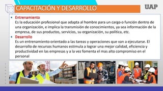 • Entrenamiento
Es la educación profesional que adapta al hombre para un cargo o función dentro de
una organización, e implica la transmisión de conocimientos, ya sea información de la
empresa, de sus productos, servicios, su organización, su política, etc.
• Desarrollo
Es un entrenamiento orientado a las tareas y operaciones que van a ejecutarse. El
desarrollo de recursos humanos estimula a lograr una mejor calidad, eficiencia y
productividad en las empresas y a la vez fomenta el mas alto compromiso en el
personal
CAPACITACIÓN Y DESARROLLO
 