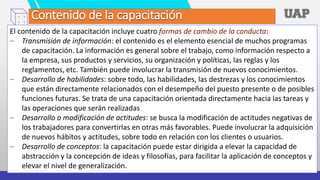 El contenido de la capacitación incluye cuatro formas de cambio de la conducta:
– Transmisión de información: el contenido es el elemento esencial de muchos programas
de capacitación. La información es general sobre el trabajo, como información respecto a
la empresa, sus productos y servicios, su organización y políticas, las reglas y los
reglamentos, etc. También puede involucrar la transmisión de nuevos conocimientos.
– Desarrollo de habilidades: sobre todo, las habilidades, las destrezas y los conocimientos
que están directamente relacionados con el desempeño del puesto presente o de posibles
funciones futuras. Se trata de una capacitación orientada directamente hacia las tareas y
las operaciones que serán realizadas
– Desarrollo o modificación de actitudes: se busca la modificación de actitudes negativas de
los trabajadores para convertirlas en otras más favorables. Puede involucrar la adquisición
de nuevos hábitos y actitudes, sobre todo en relación con los clientes o usuarios.
– Desarrollo de conceptos: la capacitación puede estar dirigida a elevar la capacidad de
abstracción y la concepción de ideas y filosofías, para facilitar la aplicación de conceptos y
elevar el nivel de generalización.
Contenido de la capacitación
 