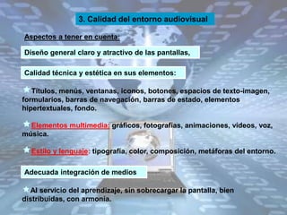 Aspectos a tener en cuenta:
3. Calidad del entorno audiovisual
Títulos, menús, ventanas, iconos, botones, espacios de texto-imagen,
formularios, barras de navegación, barras de estado, elementos
hipertextuales, fondo.
Elementos multimedia: gráficos, fotografías, animaciones, vídeos, voz,
música.
Estilo y lenguaje: tipografía, color, composición, metáforas del entorno.
Al servicio del aprendizaje, sin sobrecargar la pantalla, bien
distribuidas, con armonía.
Diseño general claro y atractivo de las pantallas,
Calidad técnica y estética en sus elementos:
Adecuada integración de medios
 