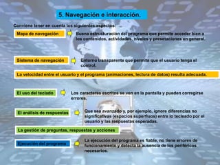 5. Navegación e interacción.
Conviene tener en cuenta los siguientes aspectos:
Mapa de navegación Buena estructuración del programa que permite acceder bien a
los contenidos, actividades, niveles y presetaciones en general.
Sistema de navegación Entorno transparente que permite que el usuario tenga el
control.
La velocidad entre el usuario y el programa (animaciones, lectura de datos) resulta adecuada.
El uso del teclado
La ejecución del programa es fiable, no tiene errores de
funcionamiento y detecta la ausencia de los periféricos
necesarios.
Los caracteres escritos se ven en la pantalla y pueden corregirse
errores.
Que sea avanzado y, por ejemplo, ignore diferencias no
significativas (espacios superfluos) entre lo tecleado por el
usuario y las respuestas esperadas.
La gestión de preguntas, respuestas y acciones
Ejecución del programa
El análisis de respuestas
 