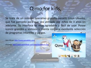 Qimo for kids,
Se trata de un sistema operativo gratuito basado Linux Ubuntu,
que fue pensado para que sea utilizado por niños de 3 años en
adelante. Su interface es muy agradable y fácil de usar. Posee
íconos grandes y vistosos y cuenta con una excelente selección
de programas infantiles y juegos.
Sitio Oficial: http://www.qimo4kids.com/
Descarga: http://www.qimo4kids.com/page/Download.aspx
 