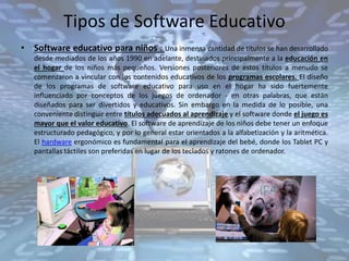 Tipos de Software Educativo
• Software educativo para niños . Una inmensa cantidad de títulos se han desarrollado
desde mediados de los años 1990 en adelante, destinados principalmente a la educación en
el hogar de los niños más pequeños. Versiones posteriores de estos títulos a menudo se
comenzaron a vincular con los contenidos educativos de los programas escolares. El diseño
de los programas de software educativo para uso en el hogar ha sido fuertemente
influenciado por conceptos de los juegos de ordenador - en otras palabras, que están
diseñados para ser divertidos y educativos. Sin embargo en la medida de lo posible, una
conveniente distinguir entre títulos adecuados al aprendizaje y el software donde el juego es
mayor que el valor educativo. El software de aprendizaje de los niños debe tener un enfoque
estructurado pedagógico, y por lo general estar orientados a la alfabetización y la aritmética.
El hardware ergonómico es fundamental para el aprendizaje del bebé, donde los Tablet PC y
pantallas táctiles son preferidas en lugar de los teclados y ratones de ordenador.
 