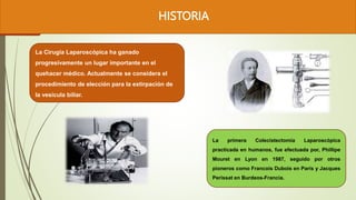 HISTORIA
La primera Colecistectomía Laparoscópica
practicada en humanos, fue efectuada por, Phillipe
Mouret en Lyon en 1987, seguido por otros
pioneros como Francois Dubois en París y Jacques
Perissat en Burdeos-Francia.
La Cirugía Laparoscópica ha ganado
progresivamente un lugar importante en el
quehacer médico. Actualmente se considera el
procedimiento de elección para la extirpación de
la vesícula biliar.
 