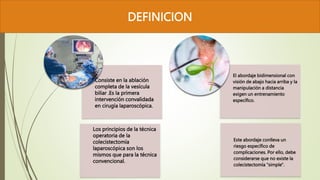 DEFINICION
Consiste en la ablación
completa de la vesícula
biliar .Es la primera
intervención convalidada
en cirugía laparoscópica.
Los principios de la técnica
operatoria de la
colecistectomía
laparoscópica son los
mismos que para la técnica
convencional.
VESICULA
El abordaje bidimensional con
visión de abajo hacia arriba y la
manipulación a distancia
exigen un entrenamiento
específico.
Este abordaje conlleva un
riesgo específico de
complicaciones. Por ello, debe
considerarse que no existe la
colecistectomía "simple".
VESICULA
 