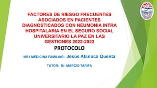 FACTORES DE RIESGO FRECUENTES
ASOCIADOS EN PACIENTES
DIAGNOSTICADOS CON NEUMONIA INTRA
HOSPITALARIA EN EL SEGURO SOCIAL
UNIVERSITARIO LA PAZ EN LAS
GESTIONES 2022-2023
PROTOCOLO
MR1 MEDICINA FAMILIAR: Jesús Alanoca Quenta
TUTOR: Dr. MARCIO TARIFA
 