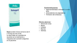 Dosis:la dosis inicial normal es de 5
a 10 mg una vez al día.
La dosis debe ser ajustada de
acuerdo con la tolerancia y
respuesta de la presión sanguínea
en el paciente
Contraindicaciones
• Hipersensibilidad a lisinopril o a otro
IECA
• Antecedentes de angioedema
• Trimestre del embarazo
Efectos adversos:
• Disfunción renal
• Mareo
• Cefalea
• Diarrea
• Vómitos
 