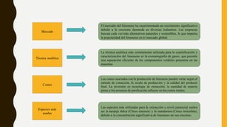 Mercado
Técnica analítica
Costos
Especies más
usadas
El mercado del limoneno ha experimentado un crecimiento significativo
debido a la creciente demanda en diversas industrias. Las empresas
buscan cada vez más alternativas naturales y sostenibles, lo que impulsa
la popularidad del limoneno en el mercado global.
La técnica analítica más comúnmente utilizada para la cuantificación y
caracterización del limoneno es la cromatografía de gases, que permite
una separación eficiente de los componentes volátiles presentes en las
muestras
Los costos asociados con la producción de limoneno pueden variar según el
método de extracción, la escala de producción y la calidad del producto
final. La inversión en tecnología de extracción, la cantidad de materia
prima y los procesos de purificación influyen en los costos totales.
Las especies más utilizadas para la extracción a nivel comercial suelen
ser la naranja dulce (Citrus sinensis) y la mandarina (Citrus reticulata),
debido a la concentración significativa de limoneno en sus cáscaras.
 