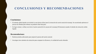 CONCLUSIONES Y RECOMENDACIONES
Conclusiones
• El método sólido-líquido con alcohol es una técnica eficaz para la extracción de aceite esencial de naranja. Se recomienda optimizar el
proceso de filtrado para obtener un producto final más puro.
• Se logro extraer y refinar con éxito el aceite esencial de la cascara de la naranja (D-limoneno) usando el método de extracción solido-
liquido
Recomendaciones
• Realizar pruebas adicionales para mejorar la pureza del aceite esencial.
• Investigar otros métodos de extracción para comparar la eficiencia y la calidad del aceite obtenido.
 