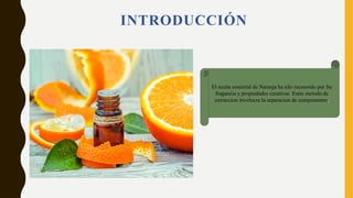 INTRODUCCIÓN
El aceite essential de Naranja ha silo reconoido por Su
fragancia y propiedades curativas Estes metodo de
extraccion involucra la separacion de componentes.
 