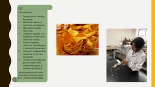 Procedimiento:
1. Preparación de cáscaras
de naranja.
2. Mezcla de cáscaras y
alcohol en un recipiente.
3. Maceración durante
varios días.
4. Colocar el algodón en el
recipiente soxhlet con la
cascara de naranja.
5. Armar el equipo y
colocar en la estufa para
el proceso de extracción.
6. Colocar el producto de la
extracción en un vaso
precipitado.
7. Colocar en la estufa para
que por medio de la
evaporación separe el
limoneno del alcohol.
Almacenamiento del aceite
esencial en el frasco oscuro
para conservar propiedades
 