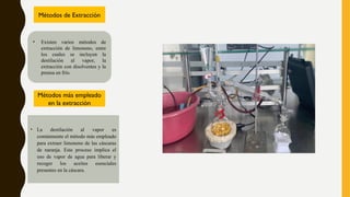 • Existen varios métodos de
extracción de limoneno, entre
los cuales se incluyen la
destilación al vapor, la
extracción con disolventes y la
prensa en frío.
• La destilación al vapor es
comúnmente el método más empleado
para extraer limoneno de las cáscaras
de naranja. Este proceso implica el
uso de vapor de agua para liberar y
recoger los aceites esenciales
presentes en la cáscara.
Métodos de Extracción
Métodos más empleado
en la extracción
 