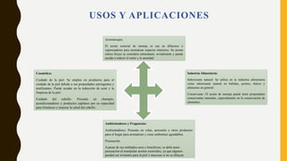 USOS Y APLICACIONES
Aromaterapia:
El aceite esencial de naranja se usa en difusores o
vaporizadores para aromatizar espacios interiores. Su aroma
cítrico fresco se considera estimulante, revitalizante y puede
ayudar a reducir el estrés y la ansiedad.
Cosmética:
Cuidado de la piel: Se emplea en productos para el
cuidado de la piel debido a sus propiedades astringentes y
tonificantes. Puede ayudar en la reducción de acné y la
limpieza de la piel.
Cuidado del cabello: Presente en champús,
acondicionadores y productos capilares por su capacidad
para fortalecer y mejorar la salud del cabello.
Industria Alimentaria:
Saborizante natural: Se utiliza en la industria alimentaria
como saborizante natural en bebidas, postres, dulces y
alimentos en general.
Conservante: El aceite de naranja puede tener propiedades
conservantes naturales, especialmente en la conservación de
alimentos.
Ambientadores y Fragancias:
Ambientadores: Presente en velas, aerosoles y otros productos
para el hogar para aromatizar y crear ambientes agradables.
Precaución:
A pesar de sus múltiples usos y beneficios, se debe tener
precaución al manipular aceites esenciales, ya que algunos
pueden ser irritantes para la piel o mucosas si no se diluyen
 