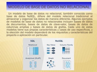 MODELO DE BASE DE DATOS NO RELACIONAL
Un modelo de base de datos no relacional, también conocido como
base de datos NoSQL, difiere del modelo relacional tradicional al
almacenar y organizar los datos de manera diferente. Algunos ejemplos
de modelos de base de datos no relacionales incluyen bases de datos
de documentos, bases de datos de clave-valor, bases de datos de
columnas amplias y bases de datos de grafos. Cada uno de estos
modelos tiene sus propias características y casos de uso específicos, y
la elección del modelo dependerá de los requisitos y características del
proyecto o aplicación en particular.
 