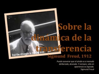 Sobre la
dinámica de la
transferencia
Sigmund Freud, 1912
Puedo aseverar que el olvido es a menudo
deliberado, deseado. Y siempre, sólo en
apariencia es logrado.
Sigmund Freud
 