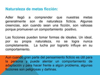 Naturaleza de metas ficción:
Adler llegó a comprender que nuestras metas
generalmente son de naturaleza ficticia. Algunas
creencias, aún cuando sean una ficción, son valiosas
porque promueven un comportamiento positivo.
Las ficciones pueden tomar formas de ideales. Un ideal,
por su propia naturaleza, no se logra nunca
completamente. La lucha por lograrlo influye en su
comportamiento.
Aun cuando gran parte del pensamiento ficticio es útil para
la persona y puede alentar un comportamiento de
adaptación y para hacer frente a algún problema, algunas
ficciones son peligrosas y dañinas.
 