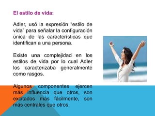 El estilo de vida:
Adler, usó la expresión “estilo de
vida” para señalar la configuración
única de las características que
identifican a una persona.
Existe una complejidad en los
estilos de vida por lo cual Adler
los caracterizaba generalmente
como rasgos.
Algunos componentes ejercen
más influencia que otros, son
excitados más fácilmente, son
más centrales que otros.
 