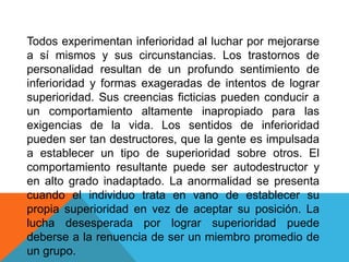 Todos experimentan inferioridad al luchar por mejorarse
a sí mismos y sus circunstancias. Los trastornos de
personalidad resultan de un profundo sentimiento de
inferioridad y formas exageradas de intentos de lograr
superioridad. Sus creencias ficticias pueden conducir a
un comportamiento altamente inapropiado para las
exigencias de la vida. Los sentidos de inferioridad
pueden ser tan destructores, que la gente es impulsada
a establecer un tipo de superioridad sobre otros. El
comportamiento resultante puede ser autodestructor y
en alto grado inadaptado. La anormalidad se presenta
cuando el individuo trata en vano de establecer su
propia superioridad en vez de aceptar su posición. La
lucha desesperada por lograr superioridad puede
deberse a la renuencia de ser un miembro promedio de
un grupo.
 