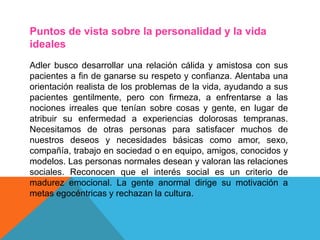 Puntos de vista sobre la personalidad y la vida
ideales
Adler busco desarrollar una relación cálida y amistosa con sus
pacientes a fin de ganarse su respeto y confianza. Alentaba una
orientación realista de los problemas de la vida, ayudando a sus
pacientes gentilmente, pero con firmeza, a enfrentarse a las
nociones irreales que tenían sobre cosas y gente, en lugar de
atribuir su enfermedad a experiencias dolorosas tempranas.
Necesitamos de otras personas para satisfacer muchos de
nuestros deseos y necesidades básicas como amor, sexo,
compañía, trabajo en sociedad o en equipo, amigos, conocidos y
modelos. Las personas normales desean y valoran las relaciones
sociales. Reconocen que el interés social es un criterio de
madurez emocional. La gente anormal dirige su motivación a
metas egocéntricas y rechazan la cultura.
 
