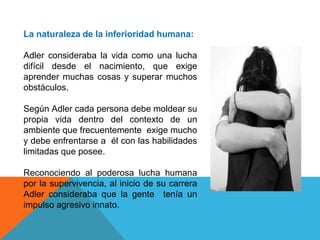 La naturaleza de la inferioridad humana:
Adler consideraba la vida como una lucha
difícil desde el nacimiento, que exige
aprender muchas cosas y superar muchos
obstáculos.
Según Adler cada persona debe moldear su
propia vida dentro del contexto de un
ambiente que frecuentemente exige mucho
y debe enfrentarse a él con las habilidades
limitadas que posee.
Reconociendo al poderosa lucha humana
por la supervivencia, al inicio de su carrera
Adler consideraba que la gente tenía un
impulso agresivo innato.
 