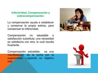 Inferioridad, Compensación y
sobrecompensación:
La compensación ayuda a establecer
y conservar la propia estima, para
compensar la inferioridad.
Compensación no saludable o
satisfacción substituta; una necesidad
es satisfecha con otra, lo cual resulta
frustrante.
Compensación saludable; es una
manifestación de la lucha por la
superioridad. Logrando un objetivo
real.
 