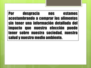 Por desgracia nos estamos
acostumbrando a comprar los alimentos
sin tener una información detallada del
impacto que nuestra elección puede
tener sobre nuestra sociedad, nuestra
salud y nuestro medio ambiente.
 
