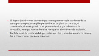 • El órgano jurisdiccional ordenará que se entregue una copia a cada una de las
partes para que puedan ampliar por escrito, en un plazo de tres días, el
cuestionario, el interrogatorio o los puntos sobre los que deba versar la
inspección, para que puedan formular repreguntas al verificarse la audiencia.
• También existe la posibilidad de preguntar sobre las respuestas, cuando en estas se
den a conocer datos que no se conocían.
 