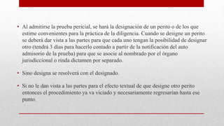 • Al admitirse la prueba pericial, se hará la designación de un perito o de los que
estime convenientes para la práctica de la diligencia. Cuando se designe un perito
se deberá dar vista a las partes para que cada uno tengan la posibilidad de designar
otro (tendrá 3 días para hacerlo contado a partir de la notificación del auto
admisorio de la prueba) para que se asocie al nombrado por el órgano
jurisdiccional o rinda dictamen por separado.
• Sino designa se resolverá con el designado.
• Si no le dan vista a las partes para el efecto textual de que designe otro perito
entonces el procedimiento ya va viciado y necesariamente regresarían hasta ese
punto.
 