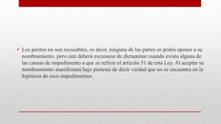 • Los peritos no son recusables, es decir, ninguna de las partes se podrá oponer a su
nombramiento. pero este deberá excusarse de dictaminar cuando exista alguna de
las causas de impedimento a que se refiere el artículo 51 de esta Ley. Al aceptar su
nombramiento manifestará bajo protesta de decir verdad que no se encuentra en la
hipótesis de esos impedimentos.
 
