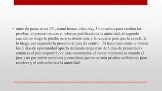 • antes de pasar al art 121, como hemos visto, hay 3 momentos para recabar las
pruebas; el primero es con el informe justificado de la autoridad; el segundo
cuando no tengo la prueba pero se donde esta y la requiero para que la expida, si
la niega, esa negatoria la presento al juez de control. Si hace caso omiso y rebasa
los 3 días de oportunidad (que la demanda tenga mas de 3 días de presentada)
entonces el juez requerirá por esas constancias; el tercer momento es cuando el
juez esta por emitir sentencia y considera que no existen pruebas suficientes para
resolver y el solo solicita a la autoridad.
 