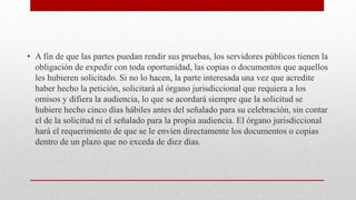 • A fin de que las partes puedan rendir sus pruebas, los servidores públicos tienen la
obligación de expedir con toda oportunidad, las copias o documentos que aquellos
les hubieren solicitado. Si no lo hacen, la parte interesada una vez que acredite
haber hecho la petición, solicitará al órgano jurisdiccional que requiera a los
omisos y difiera la audiencia, lo que se acordará siempre que la solicitud se
hubiere hecho cinco días hábiles antes del señalado para su celebración, sin contar
el de la solicitud ni el señalado para la propia audiencia. El órgano jurisdiccional
hará el requerimiento de que se le envíen directamente los documentos o copias
dentro de un plazo que no exceda de diez días.
 