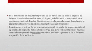 • Si al presentarse un documento por una de las partes otra de ellas lo objetare de
falso en la audiencia constitucional, el órgano jurisdiccional la suspenderá para
continuarla dentro de los diez días siguientes; en la reanudación de la audiencia se
presentarán las pruebas relativas a la autenticidad del documento.
• En este caso, si se trata de las pruebas testimonial, pericial o de inspección judicial
se estará a lo dispuesto por el artículo 119 de esta Ley, con excepción del plazo de
ofrecimiento que será de tres días contados a partir del siguiente al de la fecha de
suspensión de la audiencia.
 