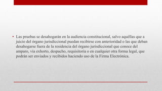 • Las pruebas se desahogarán en la audiencia constitucional, salvo aquéllas que a
juicio del órgano jurisdiccional puedan recibirse con anterioridad o las que deban
desahogarse fuera de la residencia del órgano jurisdiccional que conoce del
amparo, vía exhorto, despacho, requisitoria o en cualquier otra forma legal, que
podrán ser enviados y recibidos haciendo uso de la Firma Electrónica.
 