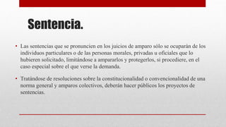 Sentencia.
• Las sentencias que se pronuncien en los juicios de amparo sólo se ocuparán de los
individuos particulares o de las personas morales, privadas u oficiales que lo
hubieren solicitado, limitándose a ampararlos y protegerlos, si procediere, en el
caso especial sobre el que verse la demanda.
• Tratándose de resoluciones sobre la constitucionalidad o convencionalidad de una
norma general y amparos colectivos, deberán hacer públicos los proyectos de
sentencias.
 