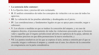 • La sentencia debe contener:
• I. La fijación clara y precisa del acto reclamado;
• II. El análisis sistemático de todos los conceptos de violación o en su caso de todos los
agravios;
• III. La valoración de las pruebas admitidas y desahogadas en el juicio;
• IV. Las consideraciones y fundamentos legales en que se apoye para conceder, negar o
sobreseer;
• V. Los efectos o medidas en que se traduce la concesión del amparo, y en caso de
amparos directos, el pronunciamiento de todas las violaciones procesales que se hicieron
valer y aquellas que el órgano jurisdiccional advierta en suplencia de la queja, además de
los términos precisos en que deba pronunciarse la nueva resolución; y
• VI. Los puntos resolutivos en los que se exprese el acto, norma u omisión por el que se
conceda, niegue o sobresea el amparo y, cuando sea el caso, los efectos de la concesión
en congruencia con la parte considerativa.
 