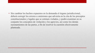 • Sin cambiar los hechos expuestos en la demanda el órgano jurisdiccional,
deberá corregir los errores u omisiones que advierta en la cita de los preceptos
constitucionales y legales que se estimen violados, y podrá examinar en su
conjunto los conceptos de violación y los agravios, así como los demás
razonamientos de las partes, a fin de resolver la cuestión efectivamente
planteada.
 