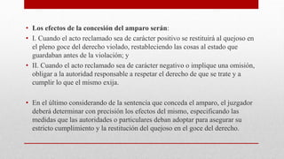 • Los efectos de la concesión del amparo serán:
• I. Cuando el acto reclamado sea de carácter positivo se restituirá al quejoso en
el pleno goce del derecho violado, restableciendo las cosas al estado que
guardaban antes de la violación; y
• II. Cuando el acto reclamado sea de carácter negativo o implique una omisión,
obligar a la autoridad responsable a respetar el derecho de que se trate y a
cumplir lo que el mismo exija.
• En el último considerando de la sentencia que conceda el amparo, el juzgador
deberá determinar con precisión los efectos del mismo, especificando las
medidas que las autoridades o particulares deban adoptar para asegurar su
estricto cumplimiento y la restitución del quejoso en el goce del derecho.
 