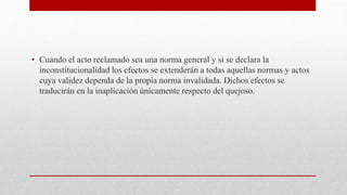 • Cuando el acto reclamado sea una norma general y si se declara la
inconstitucionalidad los efectos se extenderán a todas aquellas normas y actos
cuya validez dependa de la propia norma invalidada. Dichos efectos se
traducirán en la inaplicación únicamente respecto del quejoso.
 