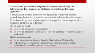 • La autoridad que conozca del juicio de amparo deberá suplir la
deficiencia de los conceptos de violación o agravios, en los casos
siguientes:
• I. En cualquier materia, cuando el acto reclamado se funde en normas
generales que han sido consideradas inconstitucionales por la jurisprudencia.
• II. En favor de los menores o incapaces, o en aquellos casos en que se afecte
el orden y desarrollo de la familia;
• III. En materia penal:
a) En favor del inculpado o sentenciado; y
b) En favor del ofendido o víctima en los casos en que tenga el carácter de quejoso
o adherente;
• IV. En materia agraria:
a) En los casos a que se refiere la fracción III del artículo 17 de esta Ley; y
b) b) En favor de los ejidatarios y comuneros en particular, cuando el acto
reclamado afecte sus bienes o derechos agrarios.
 