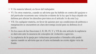 • V. En materia laboral, en favor del trabajador.
• VI. En otras materias, cuando se advierta que ha habido en contra del quejoso o
del particular recurrente una violación evidente de la ley que lo haya dejado sin
defensa por afectar los derechos previstos en el artículo 1o de esta Ley
• VII. En cualquier materia, en favor de quienes por sus condiciones de pobreza o
marginación se encuentren en clara desventaja social para su defensa en el
juicio.
• En los casos de las fracciones I, II, III, IV, V y VII de este artículo la suplencia
se dará aún ante la ausencia de conceptos de violación o agravios.
• La suplencia de la queja por violaciones procesales o formales sólo podrá
operar cuando se advierta que en el acto reclamado no existe algún vicio de
fondo.
 